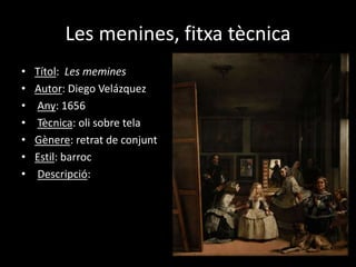 Les menines, fitxa tècnica 
• Títol: Les memines 
• Autor: Diego Velázquez 
• Any: 1656 
• Tècnica: oli sobre tela 
• Gènere: retrat de conjunt 
• Estil: barroc 
• Descripció: 
 
