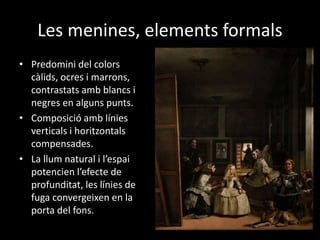 Les menines, elements formals 
• Predomini del colors 
càlids, ocres i marrons, 
contrastats amb blancs i 
negres en alguns punts. 
• Composició amb línies 
verticals i horitzontals 
compensades. 
• La llum natural i l’espai 
potencien l’efecte de 
profunditat, les línies de 
fuga convergeixen en la 
porta del fons. 
 