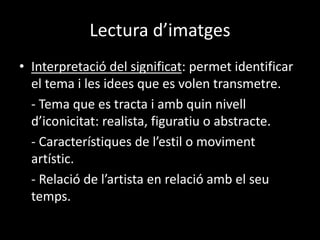 Lectura d’imatges 
• Interpretació del significat: permet identificar 
el tema i les idees que es volen transmetre. 
- Tema que es tracta i amb quin nivell 
d’iconicitat: realista, figuratiu o abstracte. 
- Característiques de l’estil o moviment 
artístic. 
- Relació de l’artista en relació amb el seu 
temps. 
 