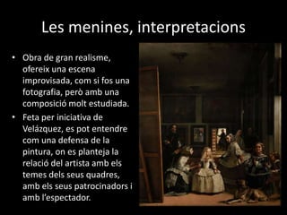 Les menines, interpretacions 
• Obra de gran realisme, 
ofereix una escena 
improvisada, com si fos una 
fotografia, però amb una 
composició molt estudiada. 
• Feta per iniciativa de 
Velázquez, es pot entendre 
com una defensa de la 
pintura, on es planteja la 
relació del artista amb els 
temes dels seus quadres, 
amb els seus patrocinadors i 
amb l’espectador. 
 
