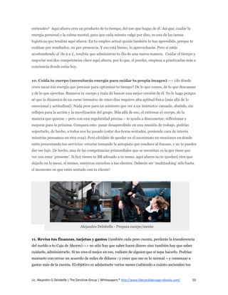 entiendes? Aquí afuera eres un producto de tu tiempo, del uso que hagas de él. Así que, cuidar la
energía personal y la calma mental, para que cada minuto valga por diez, es una de las tareas
logísticas que tendrás aquí afuera. En tu empleo actual quizás también lo has aprendido, porque te
evalúan por resultados, no por presencia. Y eso está bueno, lo aprovecharás. Pero si estás
acostumbrado al ‘de 9 a 5’, tendrás que administrar tu día de una nueva manera. Cuidar el tiempo y
negociar son dos competencias clave aquí afuera, por lo que, si puedes, empieza a practicarlas más a
conciencia donde estás hoy.


10. Cuida tu cuerpo (necesitarás energía para cuidar tu propia imagen) --> ¿de dónde
crees sacas esa energía que precisas para optimizar tu tiempo? De lo que comes, de lo que descansas
y de lo que ejercitas. Renueva tu cuerpo y trata de buscar una mejor versión de él. Yo lo hago porque
sé que la dinámica de un curso intensivo de cinco días requiere alta aptitud física (más allá de lo
emocional y actitudinal). Nada peor para un asistente que ver a un instructor cansado, abatido, sin
reflejos para la acción y la movilización del grupo. Más allá de eso, el entrenar el cuerpo, de la
manera que quieras – pero con una regularidad precisa – te ayuda a desconectar, reflexionar y
mejorar para la próxima. Compara esto: pasar desapercibido en una reunión de trabajo, podrías
soportarlo, de hecho, a todos nos ha pasado (estar dos horas sentados, poniendo cara de interés
mientras pensamos en otra cosa). Pero olvídate de quedar en el anonimato en reuniones en donde
estés presentando tus servicios: estarías tomando la autopista que conduce al fracaso, y no te puedes
dar ese lujo. De hecho, una de las competencias primordiales que se necesitan es la que tiene que
ver con estar ‘presente’. Si hoy tienes tu BB adosado a tu mano, aquí afuera no te quedará otra que
dejarlo en la mesa, al menos, mientras escuchas a tus clientes. Deberás ser ‘multitasking’ sólo hasta
el momento en que estés sentado con tu cliente!




                                  Alejandro Delobelle - Prepara cuerpo/mente


11. Revisa tus finanzas, tarjetas y gastos (también cada peso cuenta, perderás la transferencia
del sueldo a tu Caja de Ahorro) --> no sólo hay que saber hacer dinero sino también hay que saber
cuidarlo, administrarlo. Si no eres el mejor en eso, rodéate de alguien que sí sepa hacerlo. Podrías
marearte con cerrar un acuerdo de miles de dólares - y creer que eso es lo normal – y comenzar a
gastar más de la cuenta. El objetivo es adelantarte varios meses (sabiendo a cuánto ascienden tus



Lic. Alejandro G Delobelle | The Zensitive Group | Whitepapers * http://www.liberatuliderazgo-ebooks.com/   10
 