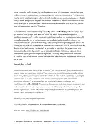 gastos mensuales, multiplicarlos 3) y guardar esa suma, para vivir 3 meses sin apuros si las cosas
tardan en cerrarse. Luego 5, luego 7… Hay meses que son menos activos que otros. Pero tienes que
pasar al menos un año entero para saberlo. Si puedes contar con una indemnización que te cubra un
tiempo, mejor. Tampoco vas a esperar ese momento para tomar la decisión. Para ahondar en este
punto, lee el libro de Robert Kiyosaki: “Antes de Renunciar a tu Empleo”, podrías llevarte algunas
ideas interesantes para tu control financiero.


12. Comienza a leer sobre ‘marca personal’ y cómo vender[te] / posicionarte (es algo
que no solías hacer, porque ‘ya te conocían’: ahora – y por un tiempito - serás un perfecto,
grandioso…desconocido!) --> algo importante también para acelerar tus resultados aquí afuera. Si
bien nada que puedas leer se puede comparar con ser alguien confiable, es decir íntegro y con
buenas intenciones, las técnicas de marketing y otros principios estratégicos te pueden ayudar. Por
ejemplo, escribir un ebook no es de por sí el camino para hacerse rico, pero he ganado contratos por
demostrar que los he escrito. ¿Me explico? La percepción es la realidad. Entre seleccionar a un
instructor que ha escrito algo y a otro que no ha escrito nada aún, el cliente no lo piensa. Entre
seleccionar a alguien que tiene un perfil completo en LinkedIn y otro que no se sabe bien quién
es…adivina. Y así sucesivamente. Muchos autores hablan sobre este tema. No dejes de ir mirando de
qué se trata.


Mensaje fuerza final:


Espero que estos 12 tips te hayan dejado pensando. Y que puedas apelar a tu inteligencia intuitiva
para ver cuáles son los que más te sirven. Y que renueves tu convicción para hacer mucho más en
donde estás, o bien, que decidas por tomar otro camino. Si estás en duda si avanzar o no, si aceptar
el desafío o no, es un buen comienzo. Todo empieza con una pequeña-gran sensación de
incongruencia interna. Y recuerda también que tu principal fortaleza, aquí afuera, será,
paradójicamente, tu flexibilidad. Al punto que, si decides que estás más cómodo, más seguro, más
confiado dentro de una empresa, puedas volver a la ‘relación de dependencia’ sin tener que dar
muchas explicaciones a nadie. Pero con la tranquilidad y la satisfacción de haber chequeado otro
camino. Habrá sido una gran experiencia.


Solo te dejo una pregunta para despedirme:


¿Estás haciendo, ahora mismo, lo que realmente te apasiona?


Mira este Video: http://dhrjobs.wix.com/9drivers




Lic. Alejandro G Delobelle | The Zensitive Group | Whitepapers * http://www.liberatuliderazgo-ebooks.com/   11
 