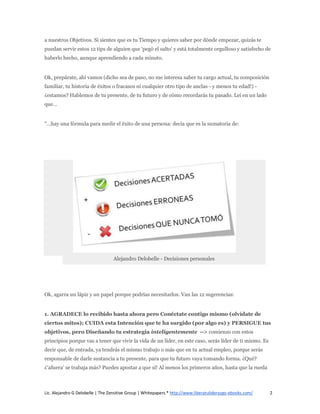 a nuestros Objetivos. Si sientes que es tu Tiempo y quieres saber por dónde empezar, quizás te
puedan servir estos 12 tips de alguien que ‘pegó el salto’ y está totalmente orgulloso y satisfecho de
haberlo hecho, aunque aprendiendo a cada minuto.


Ok, prepárate, ahí vamos (dicho sea de paso, no me interesa saber tu cargo actual, tu composición
familiar, tu historia de éxitos o fracasos ni cualquier otro tipo de anclas - y menos tu edad!) -
¿estamos? Hablemos de tu presente, de tu futuro y de cómo recordarás tu pasado. Leí en un lado
que…


"…hay una fórmula para medir el éxito de una persona: decía que es la sumatoria de:




                                  Alejandro Delobelle - Decisiones personales




Ok, agarra un lápiz y un papel porque podrías necesitarlos. Van las 12 sugerencias:


1. AGRADECE lo recibido hasta ahora pero Conéctate contigo mismo (olvídate de
ciertos mitos); CUIDA esta Intención que te ha surgido (por algo es) y PERSIGUE tus
objetivos, pero Diseñando tu estrategia inteligentemente --> comienzo con estos
principios porque vas a tener que vivir la vida de un líder, en este caso, serás líder de ti mismo. Es
decir que, de entrada, ya tendrás el mismo trabajo o más que en tu actual empleo, porque serás
responsable de darle sustancia a tu presente, para que tu futuro vaya tomando forma. ¿Qué?
¿‘afuera’ se trabaja más? Puedes apostar a que sí! Al menos los primeros años, hasta que la rueda



Lic. Alejandro G Delobelle | The Zensitive Group | Whitepapers * http://www.liberatuliderazgo-ebooks.com/   2
 
