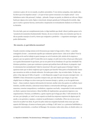 comience a girar, de vez en cuando, en piloto automático. Y con ciertas campañas, más rápido aún.
Es decir que si tu impulsor actual – y lo que te hace querer renunciar a tu empleo actual – es tu
desbalance entre vida personal / trabajo… piénsalo. Porque no puede, no debería ser sólo eso. Mejor
hazlo por alguna otra razón, lógica o emocional, siempre guiada por la búsqueda de sentido. Algo
que te vuelva a generar fuerzas, motivación e inspiración si eventualmente dudaras en el futuro de
tu decisión.


Por otro lado, para ser completamente justo, te digo también que desde ‘afuera’ podrías ganar en la
‘sumatoria de momentos fundamentales’ (bueno, de eso se trata la vida), esos instantes que hoy en
día no puedes manejar al 100% y tienes que resignarte a perderlos – o ingeniarte estrategias - para
poder disfrutarlos.


Me conecto, ¿y qué debería encontrar?


Cuando conectes contigo mismo en la frecuencia que mejor te haga sentir y vibrar – y puedas
contagiarlo al resto -, encontrarás aquello que realmente quieres hacer. ¿Aún no lo sabes? Vives la
paradoja en la cual tu trabajo te gusta (aunque no así el contexto, jefe, misión de la empresa o
grupo) y por eso quieres salir? O estás feliz con tu equipo y tu jefe (no te irías si fuera por ellos) pero
no te gusta directamente lo que haces, por no ser parte de tus fortalezas o lo que has estudiado? En
términos prácticos, y para que comiences a pensar qué podrías hacer allí afuera, te pregunto: ¿qué
te entusiasma leer normalmente? ¿Qué te emociona? ¿En qué te gusta pasar el tiempo? ¿Qué te
apasiona tanto que te daría vergüenza que te paguen por hacerlo? Esta parte es fundamental: tienes
que encontrar un nicho en donde enfocarte. De todos para todos…hay en todos lados. Te doy una
pista: si hay algo que le falta a la gente – y está dispuesta a pagar lo que sea para conseguir más – es
TIEMPO. Cómo obviamente no pueden comprar más, por más dinero que tengan, lo que han
elegido hacer es delegar en otros cosas que les insumen tiempo y, quizás, ya no les agrada tanto
hacer - , léase conducir, bajarse información de internet, mediar entre dos partes en conflicto, hacer
trámites, escribir artículos, solucionar temas básicos o estructurales del hogar, pasear a sus
mascotas, conectar compradores y vendedores, organizar una boda, comprender lo más esencial de
un diario o generar innovaciones e ideas factibles de implementar, que generen ingresos a sus
organizaciones. Precisan, en definitiva, a gente experta que lo haga por ellos. Y allí entrarás tú. En
mi caso, por ejemplo, yo ‘entré’ en ese espacio en donde las empresas requieren de alguien que le
ayude, a sus gerentes y equipos, a mejorar su performance y resultados. ¿Pero eso no era ya una
tarea de sus jefes? me dirás. Sí, pero los jefes están tan ocupados haciendo otras cosas que este
aspecto del liderazgo, al menos en buena parte, se delega. Y allí ‘entro’ yo, a potenciar habilidades, a
compartir conocimiento, a coachear al Manager. En resumen, todos estos años, en donde estás y en




Lic. Alejandro G Delobelle | The Zensitive Group | Whitepapers * http://www.liberatuliderazgo-ebooks.com/   3
 