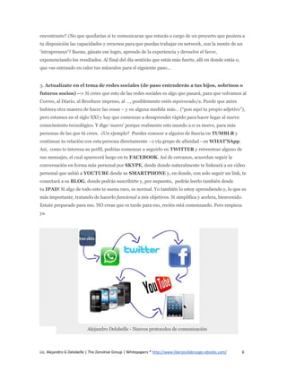 encontraste? ¿No que quedarías si te comunicaran que estarás a cargo de un proyecto que pusiera a
tu disposición las capacidades y recursos para que puedas trabajar en network, con la mente de un
‘intrapreneur’? Bueno, gánate ese logro, aprende de la experiencia y devuelve el favor,
exponenciando los resultados. Al final del día sentirás que estás más fuerte, allí en donde estás o,
que vas entrando en calor tus músculos para el siguiente paso…


3. Actualízate en el tema de redes sociales (de paso entenderás a tus hijos, sobrinos o
futuros socios) --> Si crees que esto de las redes sociales es algo que pasará, para que volvamos al
Correo, al Diario, al Brochure impreso, al …, posiblemente estés equivocado/a. Puede que antes
hubiera otra manera de hacer las cosas – y en alguna medida más… (“pon aquí tu propio adjetivo”),
pero estamos en el siglo XXI y hay que comenzar a desaprender rápido para hacer lugar al nuevo
conocimiento tecnológico. Y digo ‘nuevo’ porque realmente este mundo 2.0 es nuevo, para más
personas de las que tú crees. ¿Un ejemplo? Puedes conocer a alguien de Suecia en TUMBLR y
continuar tu relación con esta persona directamente - o vía grupo de afinidad - en WHAT’SApp.
Así, como te interesa su perfil, podrías comenzar a seguirlo en TWITTER y retweetear alguno de
sus mensajes, el cual aparecerá luego en tu FACEBOOK. Así de cercanos, acuerdan seguir la
conversación en forma más personal por SKYPE, desde donde naturalmente te linkeará a un video
personal que subió a YOUTUBE desde su SMARTPHONE y, en donde, con solo seguir un link, te
conectará a su BLOG, donde podrás suscribirte y, por supuesto, podrás leerlo también desde
tu IPAD! Si algo de todo esto te suena raro, es normal. Yo también lo estoy aprendiendo y, lo que es
más importante, tratando de hacerlo funcional a mis objetivos. Si simplifica y acelera, bienvenido.
Estate preparado para eso. NO creas que es tarde para eso, recién está comenzando. Pero empieza
ya.




                          Alejandro Delobelle - Nuevos protocolos de comunicación



Lic. Alejandro G Delobelle | The Zensitive Group | Whitepapers * http://www.liberatuliderazgo-ebooks.com/   6
 