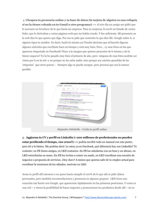 4. Chequea tu presencia online y tu base de datos (la tarjeta de alguien es una reliquia
si no la tienes volcada en tu Gmail u otro programa) --> el otro día un amigo me pidió que
le acercara un brochure de lo que hacía mi empresa. Para su sorpresa, le envié un listado de varios
links, que lo derivaban a varias páginas-web que me había creado. Y fue suficiente. Mi presencia en
la web dice lo que quiero que diga. Por eso te pido que controles lo que dice Mr. Google sobre ti, si
alguien tipea tu nombre. Es decir, hazlo tú mismo ya! Puedes decirme que al hacerlo figuran
algunos artículos que escribiste hace un tiempo y está muy bien. Pero… ¿y esas fotos en las que
apareces etiquetado en Facebook? Hace a la imagen que quieres proyectar de ti mismo y de tu
futuro negocio? Yo la he pasado muy bien el primero de año, pero ninguna de esas fotos podrán ser
vistas por ti en la red -y no porque no las suba nadie, sino porque soy estricto guardián de las
‘etiquetas’ que otros ponen -. Siempre algo se puede escapar, pero procura que sea lo menos
posible.




                                   Alejandro Delobelle - Cuida tu perfil online


5. Aggiorna tu CV y perfil en Linkedin (+200 millones de profesionales no pueden
estar perdiendo el tiempo, ¿no crees?) --> podría escribir todo un manual con este punto,
pero iré a lo básico. Me podrías decir ‘yo estoy ya en Facebook, qué diferencia hay con LinkedIn? Te
contesto: en FB tienes amigos, en LKD contactos. En FB los saludarías con un beso y un abrazo, en
LKD estrecharías su mano. En FB los invitas a comer un asado, en LKD coordinas una reunión de
negocios o propuesta de servicios. ¿Soy claro? A menos que quieras salir de tu empleo actual para
coordinar la reuniones de los sábados, muévete en LKD.


Arma tu perfil allí entonces y no pares hasta cumplir el 100% de lo que ahí se pide (datos
personales, pero también recomendaciones y presencia en algunos grupos). LKD tiene una
conexión tan fuerte con Google, que aparecerás rápidamente en las primeras posiciones. Y como es
una red – y tienes la posibilidad de hacer negocios y promocionar tus productos desde allí – no es


Lic. Alejandro G Delobelle | The Zensitive Group | Whitepapers * http://www.liberatuliderazgo-ebooks.com/   7
 