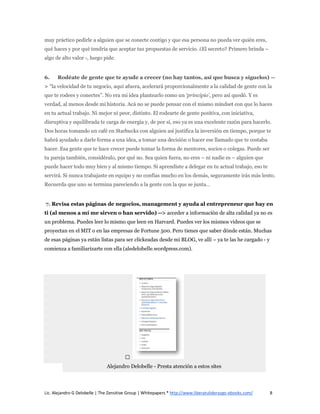 muy práctico pedirle a alguien que se conecte contigo y que esa persona no pueda ver quién eres,
qué haces y por qué tendría que aceptar tus propuestas de servicio. ¿El secreto? Primero brinda –
algo de alto valor -, luego pide.


6.    Rodéate de gente que te ayude a crecer (no hay tantos, así que busca y síguelos) --
> “la velocidad de tu negocio, aquí afuera, acelerará proporcionalmente a la calidad de gente con la
que te rodees y conectes”. No era mi idea plantearlo como un ‘principio’, pero así quedó. Y es
verdad, al menos desde mi historia. Acá no se puede pensar con el mismo mindset con que lo haces
en tu actual trabajo. Ni mejor ni peor, distinto. El rodearte de gente positiva, con iniciativa,
disruptiva y equilibrada te carga de energía y, de por sí, eso ya es una excelente razón para hacerlo.
Dos horas tomando un café en Starbucks con alguien así justifica la inversión en tiempo, porque te
habrá ayudado a darle forma a una idea, a tomar una decisión o hacer ese llamado que te costaba
hacer. Esa gente que te hace crecer puede tomar la forma de mentores, socios o colegas. Puede ser
tu pareja también, considéralo, por qué no. Sea quien fuera, no eres – ni nadie es – alguien que
puede hacer todo muy bien y al mismo tiempo. Si aprendiste a delegar en tu actual trabajo, eso te
servirá. Si nunca trabajaste en equipo y no confías mucho en los demás, seguramente irás más lento.
Recuerda que uno se termina pareciendo a la gente con la que se junta…


7. Revisa estas páginas de negocios, management y ayuda al entrepreneur que hay en
ti (al menos a mí me sirven o han servido) --> acceder a información de alta calidad ya no es
un problema. Puedes leer lo mismo que leen en Harvard. Puedes ver los mismos videos que se
proyectan en el MIT o en las empresas de Fortune 500. Pero tienes que saber dónde están. Muchas
de esas páginas ya están listas para ser clickeadas desde mi BLOG, ve allí – ya te las he cargado - y
comienza a familiarizarte con ella (aledelobelle.wordpress.com).




                               Alejandro Delobelle - Presta atención a estos sites




Lic. Alejandro G Delobelle | The Zensitive Group | Whitepapers * http://www.liberatuliderazgo-ebooks.com/   8
 