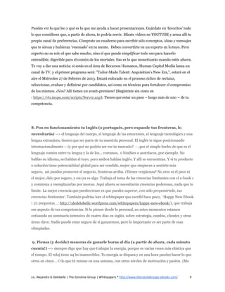 Puedes ver lo que leo y qué es lo que me ayuda a hacer presentaciones. Guárdate en ‘favoritos’ todo
lo que consideres que, a partir de ahora, te podría servir. Mírate videos en YOUTUBE y arma allí tu
propio canal de preferencias. Cómprate un cuaderno para escribir sólo conceptos, ideas y mensajes
que te sirvan y hubieran ‘resonado’ en tu mente. Debes convertirte en un experto en lo tuyo. Pero
experto no es solo el que sabe mucho, sino el que puede simplificar todo eso para hacerlo
entendible, digerible para el común de los mortales. Eso es lo que monetizarás cuando estés afuera.
Te voy a dar una noticia: si estás en el área de Recursos Humanos, Human Capital Media lanza un
canal de TV, y el primer programa será: "Tailor-Made Talent: Acquisition’s New Era,", estará en el
aire el Miércoles 27 de Febrero de 2013. Estará enfocado en el proceso cíclico de reclutar,
seleccionar, evaluar y definirse por candidatos, así como en técnicas para fortalecer el compromiso
de los mismos. ¿Ves? Allí tienes un avant-premiere! (Regístrate sin costo en
: https://vts.inxpo.com/scripts/Server.nxp). Tienes que estar un paso – luego más de uno – de tu
competencia.




8. Pon en funcionamiento tu Inglés (o portugués, pero expande tus fronteras, lo
necesitarás) --> el lenguaje del cuerpo, el lenguaje de las emociones, el lenguaje tecnológico y una
lengua extranjera, tienen que ser parte de tu maestría personal. El inglés te sigue posicionando
internacionalmente – ¿y por qué no podría ser ese tu mercado? - , por el simple hecho de que es el
lenguaje común entre tu lengua y la de los… coreanos, o hindúes o austríacos, por ejemplo. No
hablas su idioma, no hablan el tuyo, pero ambos hablan inglés. Y allí se encuentran. Y si tu producto
o solución tiene potencialidad global para ser vendido, mejor que empieces a sentirte más
seguro, así puedes promover el negocio, fronteras arriba. ¿Tienes vergüenza? No eres ni el peor ni
el mejor, dalo por seguro, y eso ya es algo. Trabaja el tema de las creencias limitantes con el e-book 1
y comienza a reemplazarlas por nuevas. Aquí afuera se necesitarán creencias poderosas, nada que te
limite. La mejor creencia que puedes tener es que puedes superar, con sólo proponértelo, tus
creencias limitantes’. También podrías leer el whitepaper que escribí hace poco, ‘ Happy New Ebook
| 22 preguntas…: http://aledelobelle.wordpress.com/whitepapers/happy-new-ebook/), que trabaja
ese aspecto de tus competencias. Si lo pienso desde lo personal, en estos momentos estamos
cotizando un seminario intensivo de cuatro días en inglés, sobre estrategia, cambio, clientes y otras
áreas clave. Nadie puede estar seguro de si ganaremos, pero lo importante es ser parte de esas
olimpíadas.


9. Piensa (y decide) maneras de ganarle horas al día (a partir de ahora, cada minuto
cuenta!) --> siempre digo que hay que trabajar la energía, porque es varias veces más elástica que
el tiempo. El reloj tiene 24 hs inamovibles. Tu energía se dispara y en una hora puedes hacer lo que
otros en cinco… O lo que tú mismo en una semana, con otros niveles de motivación y pasión. ¿Me



Lic. Alejandro G Delobelle | The Zensitive Group | Whitepapers * http://www.liberatuliderazgo-ebooks.com/   9
 