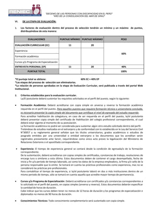 "DECENIO DE LAS PERSONAS CON DISCAPACIDAD EN EL PERÚ"
"AÑO DE LA CONSOLIDACIÓN DEL MAR DE GRAU"
VI. DE LA ETAPA DE EVALUACIÓN:
1. Los factores de evaluación dentro del proceso de selección tendrán un mínimo y un máximo de puntos,
distribuyéndose de esta manera:
EVALUACIONES PUNTAJE MÍNIMO PUNTAJE MÁXIMO PESO
EVALUACIÓN CURRICULAR (EC) 11 20
60%
Experiencia
Formación académica
Cursos y/o Programa de Especialización
ENTREVISTA PERSONAL (EP) 11 20 40%
PUNTAJE TOTAL 100%
*El puntaje total se obtiene: 60% EC + 40% EP
*Las etapas del proceso de selección son eliminatorias.
*La relación de personas aprobadas en la etapa de Evaluación Curricular, será publicada a través del portal Web
Institucional.
2. Criterios establecidos para la evaluación curricular.
La/El postulante deberá sustentar los requisitos solicitados en el perfil del puesto, según lo siguiente:
 Formación Académica: Deberá acreditarse con copia simple en anverso y reverso la formación académica
requerida en el perfil del puesto. Para aquellos puestos que requiera formación técnica o universitaria concluida,
es necesario presentar la copia simple del documento que certifique el nivel de egresado del estudio requerido.
Para acreditar habilitación de colegiatura, en caso de ser requerida en el perfil del puesto, la/el postulante
deberá presentar copia simple del certificado de Habilitación del colegio profesional correspondiente, el cual
deberá estar vigente al momento de su postulación.
La formación académica no podrá ser considerada para sustentar algún otro estudio solicitado dentro del perfil.
Tratándose de estudios realizados en el extranjero y de conformidad con lo establecido en le Ley del Servicio Civil
N°30057 y su reglamento general señalan que los títulos universitarios, grados académicos o estudios de
posgrado emitidos por una universidad o entidad extranjera o los documentos que los acreditan serán
registrados previamente ante Servir, requiriéndose como único acto previo la legalización del Ministerio de
Relaciones Exteriores o el apostillado correspondiente.
 Experiencia: El tiempo de experiencia general se contará desde la condición de egresada/o de la formación
correspondiente.
De la sustentación, deberá acreditarse con copias simples de certificados, constancias de trabajo, resoluciones de
encarga tura o similares a esta última. Estos documentos deben de contener el cargo desempeñado, fecha de
inicio y fin y/o período de tiempo laborado, así como los datos de la empresa empleadora, la firma y/o sello de la
persona responsable que lo emite. Se tomará en cuenta las prácticas profesionales como experiencia, mas no se
considerará las prácticas pre-profesionales.
Para contabilizar el tiempo de experiencia, si la/el postulante laboró en dos o más instituciones dentro de un
mismo periodo de tiempo, sólo se tomará en cuenta aquella que acredite mayor tiempo de permanencia.
 Cursos y/o Programa de Especialización: Deberá acreditarse con certificados y/o constancias correspondientes a
lo solicitado en el perfil del puesto, en copias simples (anverso y reverso). Estos documentos deberán especificar
la cantidad de horas de duración.
Cabe indicar que los cursos deben tener no menos de 12 horas de duración y los programas de especialización o
diplomados no menos de 90 horas de duración.
 Conocimientos Técnicos: Todo conocimiento complementario será sustentado con copia simple.
 