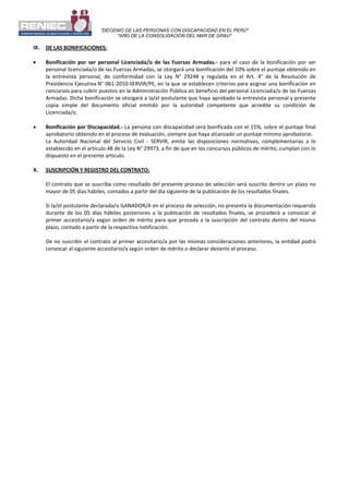 "DECENIO DE LAS PERSONAS CON DISCAPACIDAD EN EL PERÚ"
"AÑO DE LA CONSOLIDACIÓN DEL MAR DE GRAU"
IX. DE LAS BONIFICACIONES:
 Bonificación por ser personal Licenciada/o de las Fuerzas Armadas.- para el caso de la bonificación por ser
personal licenciada/o de las Fuerzas Armadas, se otorgará una bonificación del 10% sobre el puntaje obtenido en
la entrevista personal, de conformidad con la Ley N° 29248 y regulada en el Art. 4° de la Resolución de
Presidencia Ejecutiva N° 061-2010-SERVIR/PE, en la que se establecen criterios para asignar una bonificación en
concursos para cubrir puestos en la Administración Pública en beneficio del personal Licenciada/o de las Fuerzas
Armadas. Dicha bonificación se otorgará a la/el postulante que haya aprobado la entrevista personal y presente
copia simple del documento oficial emitido por la autoridad competente que acredite su condición de
Licenciada/o.
 Bonificación por Discapacidad.- La persona con discapacidad será bonificada con el 15%, sobre el puntaje final
aprobatorio obtenido en el proceso de evaluación, siempre que haya alcanzado un puntaje mínimo aprobatorio.
La Autoridad Nacional del Servicio Civil - SERVIR, emite las disposiciones normativas, complementarias a lo
establecido en el artículo 48 de la Ley N° 29973, a fin de que en los concursos públicos de mérito, cumplan con lo
dispuesto en el presente artículo.
X. SUSCRIPCIÓN Y REGISTRO DEL CONTRATO:
El contrato que se suscriba como resultado del presente proceso de selección será suscrito dentro un plazo no
mayor de 05 días hábiles, contados a partir del día siguiente de la publicación de los resultados finales.
Si la/el postulante declarada/o GANADOR/A en el proceso de selección, no presenta la documentación requerida
durante de los 05 días hábiles posteriores a la publicación de resultados finales, se procederá a convocar al
primer accesitario/a según orden de mérito para que proceda a la suscripción del contrato dentro del mismo
plazo, contado a partir de la respectiva notificación.
De no suscribir el contrato al primer accesitario/a por las mismas consideraciones anteriores, la entidad podrá
convocar al siguiente accesitario/a según orden de mérito o declarar desierto el proceso.
 