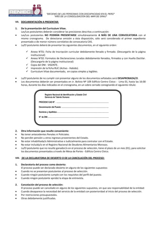 "DECENIO DE LAS PERSONAS CON DISCAPACIDAD EN EL PERÚ"
"AÑO DE LA CONSOLIDACIÓN DEL MAR DE GRAU"
VII. DOCUMENTACIÓN A PRESENTAR:
1. De la presentación del Curriculum Vitae.
Las/Los postulantes deberán considerar las precisiones descritas a continuación:
 Las/Los postulantes NO PODRÁN PRESENTARSE simultáneamente A MÁS DE UNA CONVOCATORIA con el
mismo cronograma. De detectarse omisión a ésta disposición, sólo será considerado el primer expediente
presentado o de menor número correlativo de convocatoria CAS.
 La/El postulante deberá de presentar los siguientes documentos, en el siguiente orden:
 Anexo N°01: Ficha de Inscripción curricular debidamente llenado y firmado. (Descargarlo de la página
institucional)
 Anexo N°02: Formatos de Declaraciones Juradas debidamente llenados, firmados y con Huella Dactilar.
(Descargarlo de la página institucional)
 Copia del DNI - VIGENTE.
 Impresión de la ficha RUC (Activo - Habido).
 Curriculum Vitae documentado, en copias simples y legibles.
 La/El postulante de no cumplir con presentar alguno de los documentos señalados será DESAPROBADA/O.
 Los documentos deberán ser presentados en Jr. Bolivia Nº 109 Edificio Centro Cívico - Lima 01, hasta las 16:00
horas, durante los días indicados en el cronograma, en un sobre cerrado consignando el siguiente rótulo:
2. Otra Información que resulte conveniente:
 No tener antecedentes Penales ni Policiales.
 No percibir pensión u otros ingresos provenientes del Estado.
 No estar inhabilitada/o Administrativa o Judicialmente para contratar con el Estado.
 No estar incluida/o en el Registro Nacional de Deudores Alimentarios Morosos.
 La/El postulante que no resulte ganador/a en el proceso de selección, tiene el plazo de un mes (01), para solicitar
los documentos presentados a través de Mesa de Partes - Edificio Centro Cívico.
VIII. DE LA DECLARATORIA DE DESIERTO O DE LA CANCELACIÓN DEL PROCESO:
1. Declaratoria del proceso como desierto:
El proceso puede ser declarado desierto en alguno de los siguientes supuestos:
 Cuando no se presentan postulantes al proceso de selección.
 Cuando ningún postulante cumple con los requisitos del perfil del puesto.
 Cuando ningún postulante aprobó la etapa de entrevista.
2. Cancelación del proceso de selección:
El proceso puede ser cancelado en alguno de los siguientes supuestos, sin que sea responsabilidad de la entidad:
 Cuando desaparece la necesidad del servicio de la entidad con posterioridad al inicio del proceso de selección.
 Por restricciones presupuestales.
 Otras debidamente justificadas.
Registro Nacional de Identificación y Estado Civil
Gerencia de Talento Humano
PROCESO CAS Nº: …………………………………………………………………………….
Denominación del Puesto: …………………………………………………………………….
Nombres y Apellidos:……………………………………………………………………………
N° de DNI:………………………………………………………………………………………….
 