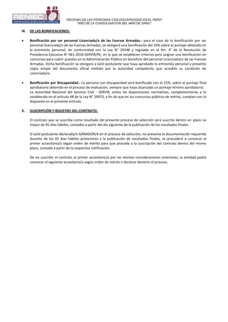 "DECENIO DE LAS PERSONAS CON DISCAPACIDAD EN EL PERÚ"
"AÑO DE LA CONSOLIDACIÓN DEL MAR DE GRAU"
IX. DE LAS BONIFICACIONES:
 Bonificación por ser personal Licenciada/o de las Fuerzas Armadas.- para el caso de la bonificación por ser
personal licenciada/o de las Fuerzas Armadas, se otorgará una bonificación del 10% sobre el puntaje obtenido en
la entrevista personal, de conformidad con la Ley N° 29248 y regulada en el Art. 4° de la Resolución de
Presidencia Ejecutiva N° 061-2010-SERVIR/PE, en la que se establecen criterios para asignar una bonificación en
concursos para cubrir puestos en la Administración Pública en beneficio del personal Licenciada/o de las Fuerzas
Armadas. Dicha bonificación se otorgará a la/el postulante que haya aprobado la entrevista personal y presente
copia simple del documento oficial emitido por la autoridad competente que acredite su condición de
Licenciada/o.
 Bonificación por Discapacidad.- La persona con discapacidad será bonificada con el 15%, sobre el puntaje final
aprobatorio obtenido en el proceso de evaluación, siempre que haya alcanzado un puntaje mínimo aprobatorio.
La Autoridad Nacional del Servicio Civil - SERVIR, emite las disposiciones normativas, complementarias a lo
establecido en el artículo 48 de la Ley N° 29973, a fin de que en los concursos públicos de mérito, cumplan con lo
dispuesto en el presente artículo.
X. SUSCRIPCIÓN Y REGISTRO DEL CONTRATO:
El contrato que se suscriba como resultado del presente proceso de selección será suscrito dentro un plazo no
mayor de 05 días hábiles, contados a partir del día siguiente de la publicación de los resultados finales.
Si la/el postulante declarada/o GANADOR/A en el proceso de selección, no presenta la documentación requerida
durante de los 05 días hábiles posteriores a la publicación de resultados finales, se procederá a convocar al
primer accesitario/a según orden de mérito para que proceda a la suscripción del contrato dentro del mismo
plazo, contado a partir de la respectiva notificación.
De no suscribir el contrato al primer accesitario/a por las mismas consideraciones anteriores, la entidad podrá
convocar al siguiente accesitario/a según orden de mérito o declarar desierto el proceso.
 