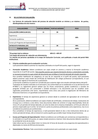 "DECENIO DE LAS PERSONAS CON DISCAPACIDAD EN EL PERÚ"
"AÑO DE LA CONSOLIDACIÓN DEL MAR DE GRAU"
VI. DE LA ETAPA DE EVALUACIÓN:
1. Los factores de evaluación dentro del proceso de selección tendrán un mínimo y un máximo de puntos,
distribuyéndose de esta manera:
EVALUACIONES PUNTAJE MÍNIMO PUNTAJE MÁXIMO PESO
EVALUACIÓN CURRICULAR (EC) 11 20
60%
Experiencia
Formación académica
Cursos y/o Programa de Especialización
ENTREVISTA PERSONAL (EP) 11 20 40%
PUNTAJE TOTAL 100%
*El puntaje total se obtiene: 60% EC + 40% EP
*Las etapas del proceso de selección son eliminatorias.
*La relación de personas aprobadas en la etapa de Evaluación Curricular, será publicada a través del portal Web
Institucional.
2. Criterios establecidos para la evaluación curricular.
La/El postulante deberá sustentar los requisitos solicitados en el perfil del puesto, según lo siguiente:
 Formación Académica: Deberá acreditarse con copia simple en anverso y reverso la formación académica
requerida en el perfil del puesto. Para aquellos puestos que requiera formación técnica o universitaria concluida,
es necesario presentar la copia simple del documento que certifique el nivel de egresado del estudio requerido.
Para acreditar habilitación de colegiatura, en caso de ser requerida en el perfil del puesto, la/el postulante
deberá presentar copia simple del certificado de Habilitación del colegio profesional correspondiente, el cual
deberá estar vigente al momento de su postulación.
La formación académica no podrá ser considerada para sustentar algún otro estudio solicitado dentro del perfil.
Tratándose de estudios realizados en el extranjero y de conformidad con lo establecido en le Ley del Servicio Civil
N°30057 y su reglamento general señalan que los títulos universitarios, grados académicos o estudios de
posgrado emitidos por una universidad o entidad extranjera o los documentos que los acreditan serán
registrados previamente ante Servir, requiriéndose como único acto previo la legalización del Ministerio de
Relaciones Exteriores o el apostillado correspondiente.
 Experiencia: El tiempo de experiencia general se contará desde la condición de egresada/o de la formación
correspondiente.
De la sustentación, deberá acreditarse con copias simples de certificados, constancias de trabajo, resoluciones de
encarga tura o similares a esta última. Estos documentos deben de contener el cargo desempeñado, fecha de
inicio y fin y/o período de tiempo laborado, así como los datos de la empresa empleadora, la firma y/o sello de la
persona responsable que lo emite. Se tomará en cuenta las prácticas profesionales como experiencia, mas no se
considerará las prácticas pre-profesionales.
Para contabilizar el tiempo de experiencia, si la/el postulante laboró en dos o más instituciones dentro de un
mismo periodo de tiempo, sólo se tomará en cuenta aquella que acredite mayor tiempo de permanencia.
 Cursos y/o Programa de Especialización: Deberá acreditarse con certificados y/o constancias correspondientes a
lo solicitado en el perfil del puesto, en copias simples (anverso y reverso). Estos documentos deberán especificar
la cantidad de horas de duración.
Cabe indicar que los cursos deben tener no menos de 12 horas de duración y los programas de especialización o
diplomados no menos de 90 horas de duración.
 Conocimientos Técnicos: Todo conocimiento complementario será sustentado con copia simple.
 
