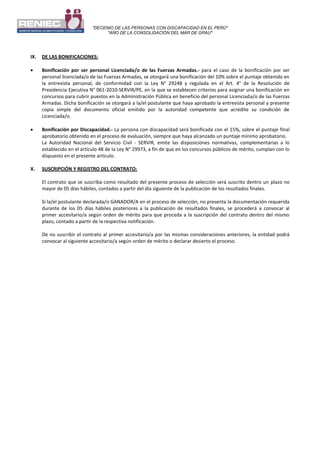 "DECENIO DE LAS PERSONAS CON DISCAPACIDAD EN EL PERÚ"
"AÑO DE LA CONSOLIDACIÓN DEL MAR DE GRAU"
IX. DE LAS BONIFICACIONES:
 Bonificación por ser personal Licenciada/o de las Fuerzas Armadas.- para el caso de la bonificación por ser
personal licenciada/o de las Fuerzas Armadas, se otorgará una bonificación del 10% sobre el puntaje obtenido en
la entrevista personal, de conformidad con la Ley N° 29248 y regulada en el Art. 4° de la Resolución de
Presidencia Ejecutiva N° 061-2010-SERVIR/PE, en la que se establecen criterios para asignar una bonificación en
concursos para cubrir puestos en la Administración Pública en beneficio del personal Licenciada/o de las Fuerzas
Armadas. Dicha bonificación se otorgará a la/el postulante que haya aprobado la entrevista personal y presente
copia simple del documento oficial emitido por la autoridad competente que acredite su condición de
Licenciada/o.
 Bonificación por Discapacidad.- La persona con discapacidad será bonificada con el 15%, sobre el puntaje final
aprobatorio obtenido en el proceso de evaluación, siempre que haya alcanzado un puntaje mínimo aprobatorio.
La Autoridad Nacional del Servicio Civil - SERVIR, emite las disposiciones normativas, complementarias a lo
establecido en el artículo 48 de la Ley N° 29973, a fin de que en los concursos públicos de mérito, cumplan con lo
dispuesto en el presente artículo.
X. SUSCRIPCIÓN Y REGISTRO DEL CONTRATO:
El contrato que se suscriba como resultado del presente proceso de selección será suscrito dentro un plazo no
mayor de 05 días hábiles, contados a partir del día siguiente de la publicación de los resultados finales.
Si la/el postulante declarada/o GANADOR/A en el proceso de selección, no presenta la documentación requerida
durante de los 05 días hábiles posteriores a la publicación de resultados finales, se procederá a convocar al
primer accesitario/a según orden de mérito para que proceda a la suscripción del contrato dentro del mismo
plazo, contado a partir de la respectiva notificación.
De no suscribir el contrato al primer accesitario/a por las mismas consideraciones anteriores, la entidad podrá
convocar al siguiente accesitario/a según orden de mérito o declarar desierto el proceso.
 