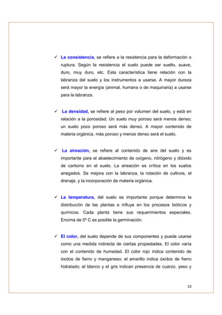 La consistencia, se refiere a la resistencia para la deformación o
ruptura. Según la resistencia el suelo puede ser suelto, suave,
duro, muy duro, etc. Esta característica tiene relación con la
labranza del suelo y los instrumentos a usarse. A mayor dureza
será mayor la energía (animal, humana o de maquinaria) a usarse
para la labranza.


La densidad, se refiere al peso por volumen del suelo, y está en
relación a la porosidad. Un suelo muy poroso será menos denso;
un suelo poco poroso será más denso. A mayor contenido de
materia orgánica, más poroso y menos denso será el suelo.


La aireación, se refiere al contenido de aire del suelo y es
importante para el abastecimiento de oxígeno, nitrógeno y dióxido
de carbono en el suelo. La aireación es crítica en los suelos
anegados. Se mejora con la labranza, la rotación de cultivos, el
drenaje, y la incorporación de materia orgánica.


La temperatura, del suelo es importante porque determina la
distribución de las plantas e influye en los procesos bióticos y
químicos. Cada planta tiene sus requerimientos especiales.
Encima de 5º C es posible la germinación.


El color, del suelo depende de sus componentes y puede usarse
como una medida indirecta de ciertas propiedades. El color varía
con el contenido de humedad. El color rojo indica contenido de
óxidos de fierro y manganeso; el amarillo indica óxidos de fierro
hidratado; el blanco y el gris indican presencia de cuarzo, yeso y



                                                               10
 
