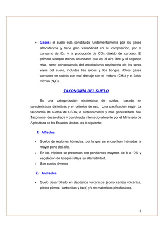 • Gases: el suelo está constituido fundamentalmente por los gases
         atmosféricos y tiene gran variabilidad en su composición, por el
         consumo de O2, y la producción de CO2 dióxido de carbono. El
         primero siempre menos abundante que en el aire libre y el segundo
         más, como consecuencia del metabolismo respiratorio de los seres
         vivos del suelo, incluidas las raíces y los hongos. Otros gases
         comunes en suelos con mal drenaje son el metano (CH4) y el óxido
         nitroso (N2O).


                          TAXONOMÍA DEL SUELO

         Es   una     categorización   sistemática    de    suelos,   basado   en
características distintivas y en criterios de uso. Una clasificación según La
taxonomía de suelos de USDA, o sintéticamente y más generalizada Soil
Taxonomy, desarrollada y coordinada internacionalmente por el Ministerio de
Agricultura de los Estados Unidos, es la siguiente:

       1) Alfisoles

   •     Suelos de regiones húmedas, por lo que se encuentran húmedas la
         mayor parte del año.
   •     En los trópicos se presentan con pendientes mayores de 8 a 10% y
         vegetación de bosque refleja su alta fertilidad.
   •     Son suelos jóvenes

   2) Andisoles

   •     Suelo desarrollado en depósitos volcánicos (como ceniza volcánica,
         piedra pómez, carbonillas y lava) y/o en materiales piroclásticos.




                                                                               17
 