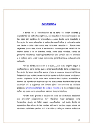 CONCLUSIÓN


      A través de la consolidación de la tierra se fueron uniendo y
degradando las partículas orgánicas, que resultan de la descomposición de
las rocas por cambios de temperatura o agua dando como resultado la
formación del suelo, el cual es la parte más superficial de la corteza terrestre
que tiende a estar conformada por minerales, permitiendo           formaciones
vegetales y naturales, donde el ser humano obtiene grandes beneficios del
mismo, como lo es el alimento, fibras, entre otros recursos, siendo de
primordial importancia no sólo para el hombre sino también para los animales
y el resto de seres vivos ya que obtienen su alimento única y exclusivamente
del suelo.

      Pero de donde proviene en si el suelo, ¿cuál es su origen?, según la
edafología que es la ciencia que se encarga del estudio de la composición y
formación del suelo especifica que se originó a causa de fenómenos físicos,
fisicoquímicos y biológicos por medio de procesos dinámicos que implican un
cambio progresivo de las rocas hasta su desarrollo completo, acuñándole el
término de regolito que significa capa no estructurada de materiales que se
acumulan en la superficie del terreno como consecuencia de diversos
procesos. En síntesis el origen del suelo se resume a: la descomposición que
sufren las rocas como producto de agentes fenomenológicos.

      Por otro lado, gracias al estudio del suelo se han hallado secciones
que presentan características muy relevantes mejor conocidos como
horizontes, donde se hallan capas superficiales          del suelo donde se
encuentran las raíces de las plantas, así como también zonas donde se
acumulan materiales que han sido extendidas por el agua, mantos en los que




                                                                             29
 