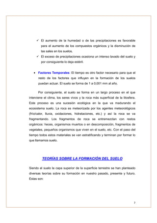 El aumento de la humedad o de las precipitaciones es favorable
        para el aumento de los compuestos orgánicos y la disminución de
        las sales en los suelos.
        El exceso de precipitaciones ocasiona un intenso lavado del suelo y
        por consiguiente lo deja estéril.


   • Factores Temporales: El tiempo es otro factor necesario para que el
      resto de los factores que influyen en la formación de los suelos
      puedan actuar. El suelo se forma de 1 a 0,001 mm al año.

      Por consiguiente, el suelo se forma en un largo proceso en el que
interviene el clima, los seres vivos y la roca más superficial de la litosfera.
Este proceso es una sucesión ecológica en la que va madurando el
ecosistema suelo. La roca es meteorizada por los agentes meteorológicos
(frío/calor, lluvia, oxidaciones, hidrataciones, etc.) y así la roca se va
fragmentando. Los fragmentos de roca se entremezclan con restos
orgánicos: heces, organismos muertos o en descomposición, fragmentos de
vegetales, pequeños organismos que viven en el suelo, etc. Con el paso del
tiempo todos estos materiales se van estratificando y terminan por formar lo
que llamamos suelo.




         TEORÍAS SOBRE LA FORMACIÓN DEL SUELO

Siendo el suelo la capa superior de la superficie terrestre se han planteado
diversas teorías sobre su formación en nuestro pasado, presente y futuro.
Estas son:




                                                                             7
 