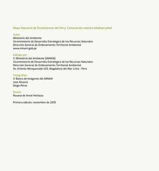 Mapa Nacional de Ecosistemas del Perú. Conociendo nuestra biodiversidad
Autor:
Ministerio del Ambiente
Viceministerio de Desarrollo Estratégico de los Recursos Naturales
Dirección General de Ordenamiento Territorial Ambiental
www.minam.gob.pe
Editado por:
© Ministerio del Ambiente (MINAM)
Viceministerio de Desarrollo Estratégico de los Recursos Naturales
Dirección General de Ordenamiento Territorial Ambiental
Av. Antonio Miroquesada 425, Magdalena del Mar, Lima - Perú
Fotografías:
© Banco de Imágenes del MINAM
José Álvarez
Diego Pérez
Diseño:
Roxana de Amat Herbozo
Primera edición, noviembre de 2019
 