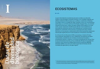 La Biodiversidad en Cifras
10 11
Sexto Informe Nacional Sobre Diversidad Biológica
Foto:
Marco
Garro
Datos
de
diversidad
biológica
I ECOSISTEMAS
La gran diversidad de ecosistemas peruanos se debe a su ubicación
tropical, a las principales corrientes marinas y a su compleja orografía, que
definen ambientes diferenciados por su altitud y condiciones climáticas.
Los Andes crean un complejo de valles, mesetas y picos con características
particulares. La corriente marina de Humboldt, de aguas frías, y la corriente
subsuperficial peruano-chilena, de aguas cálidas estacionales en la costa
norte, causan variaciones climáticas que afectan a los ecosistemas. La
diversidad de ambientes marinos está moldeada por la existencia de la
plataforma continental, la fosa peruana y la presencia de islas e islotes.
Asimismo, el mar peruano y buena parte del territorio presentan variaciones
interanuales significativas en la pluviosidad por el fenómeno de El Niño.
En el Sexto Informe Nacional al CDB se presentan un total de 41 tipos
de ecosistemas, agrupados en cinco categorías2 (ecosistemas de aguas
continentales, ecosistemas de montaña, ecosistemas forestales y
ecosistemas marinos y costeros, y se incluye ecosistemas de cuevas). Para
el caso del presente resumen, se ha considerado 40 tipos de ecosistemas
tomando como referencia el Mapa Nacional de Ecosistemas (MINAM,
diciembre 2018), en la cual se ha unido los dos tipos de bosque aluvial
inundable (de agua blanca y de agua negra)3.
2	 Cuatro categorías corresponden a los cuatro grupos de trabajo sobre ecosistemas del CDB (ecosistemas de aguas continentales, ecosistemas
de montaña, ecosistemas forestales y ecosistemas marinos y costeros), mientras que la última contiene solo a los ecosistemas subterráneos.
3	 Se ha tomado como fuente descriptiva el documento “Definiciones Conceptuales de los Ecosistemas del Perú” aprobado con el Mapa Nacional
de Ecosistemas, refrendado por Resolución Ministerial n.º 440-2018-MINAM.
Reserva Nacional de Paracas, Pisco (Ica) - sitio Ramsar.
 