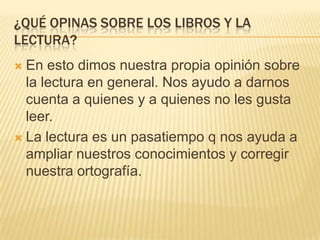 ¿QUÉ OPINAS SOBRE LOS LIBROS Y LA
LECTURA?
 En esto dimos nuestra propia opinión sobre
  la lectura en general. Nos ayudo a darnos
  cuenta a quienes y a quienes no les gusta
  leer.
 La lectura es un pasatiempo q nos ayuda a
  ampliar nuestros conocimientos y corregir
  nuestra ortografía.
 