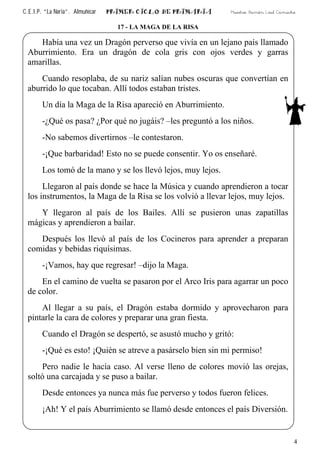 C.E.I.P. “La Noria”. Almuñécar PRIMER CICLO DE PRIMARIA Maestro: Ramón Leal Camacho
17 - LA MAGA DE LA RISA
Había una vez un Dragón perverso que vivía en un lejano país llamado
Aburrimiento. Era un dragón de cola gris con ojos verdes y garras
amarillas.
Cuando resoplaba, de su nariz salían nubes oscuras que convertían en
aburrido lo que tocaban. Allí todos estaban tristes.
Un día la Maga de la Risa apareció en Aburrimiento.
-¿Qué os pasa? ¿Por qué no jugáis? –les preguntó a los niños.
-No sabemos divertirnos –le contestaron.
-¡Que barbaridad! Esto no se puede consentir. Yo os enseñaré.
Los tomó de la mano y se los llevó lejos, muy lejos.
Llegaron al país donde se hace la Música y cuando aprendieron a tocar
los instrumentos, la Maga de la Risa se los volvió a llevar lejos, muy lejos.
Y llegaron al país de los Bailes. Allí se pusieron unas zapatillas
mágicas y aprendieron a bailar.
Después los llevó al país de los Cocineros para aprender a preparan
comidas y bebidas riquísimas.
-¡Vamos, hay que regresar! –dijo la Maga.
En el camino de vuelta se pasaron por el Arco Iris para agarrar un poco
de color.
Al llegar a su país, el Dragón estaba dormido y aprovecharon para
pintarle la cara de colores y preparar una gran fiesta.
Cuando el Dragón se despertó, se asustó mucho y gritó:
-¡Qué es esto! ¡Quién se atreve a pasárselo bien sin mi permiso!
Pero nadie le hacía caso. Al verse lleno de colores movió las orejas,
soltó una carcajada y se puso a bailar.
Desde entonces ya nunca más fue perverso y todos fueron felices.
¡Ah! Y el país Aburrimiento se llamó desde entonces el país Diversión.
4
 