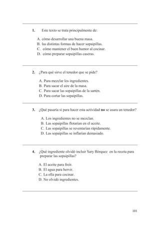 101
1. Este texto se trata principalmente de:
A. cómo desarrollar una buena masa.
B. las distintas formas de hacer sopaipillas.
C. cómo mantener el buen humor al cocinar.
D. cómo preparar sopaipillas caseras.
2. ¿Para qué sirve el tenedor que se pide?
A. Para mezclar los ingredientes.
B. Para sacar el aire de la masa.
C. Para sacar las sopaipillas de la sartén.
D. Para cortar las sopaipillas.
3. ¿Qué pasaría si para hacer esta actividad no se usara un tenedor?
A. Los ingredientes no se mezclan.
B. Las sopaipillas flotarían en el aceite.
C. Las sopaipillas se reventarían rápidamente.
D. Las sopaipillas se inflarían demasiado.
4. ¿Qué ingrediente olvidó incluir Sary Bórquez en la receta para
preparar las sopaipillas?
A. El aceite para freír.
B. El agua para hervir.
C. La olla para cocinar.
D. No olvidó ingredientes.
 