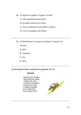 105
12. El origen de la palabra “Canguro” se debe:
A. a las características del animal.
B. al nombre usado por los indios.
C. a la no comprensión entre indios e ingleses.
D. a los investigadores del idioma.
13. Al final del texto, el origen de la palabra “Canguro” me
provocó:
A. pena.
B. vergüenza.
C. risa.
D. rabia.
Lee el siguiente texto y responde las preguntas 14 a 15.
Caracol
Caracol que vendes
alfombras de plata,
cintillos de luna
y blancas corbatas:
¿Llevas una rosa
o alguna sonata
en el laberinto
de tu vieja casa?
 