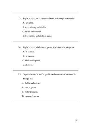 110
23. Según el texto, en la construcción de una trampa se necesita:
A. un ratón.
B. tres palitos y un ladrillo.
C. queso con veneno.
D. tres palitos, un ladrillo y queso.
24. Según el texto, el elemento que atrae al ratón a la trampa es:
A. el ladrillo.
B. la trampa.
C. el olor del queso.
D. el queso.
25. Según el texto, la acción que llevó al ratón astuto a caer en la
trampa fue:
A. hablar del queso.
B. oler el queso.
C. mirar el queso.
D. morder el queso.
 