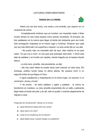 114
LECTURAS COMPLEMENTARIAS
RANAS EN LA CREMA
Había una vez dos ranas, una verde y una amarilla, que cayeron en un
recipiente de crema.
Inmediatamente sintieron que se hundían; era imposible nadar o flotar
mucho tiempo en esa masa espesa como arenas movedizas. Al principio, las
dos patalearon en la crema para llegar al borde del recipiente pero era inútil,
sólo conseguían chapotear en el mismo lugar y hundirse. Sintieron que cada
vez era más difícil salir a la superficie a respirar. La rana verde dijo en voz alta:
- No puedo más, es imposible salir de aquí, esta materia no es para
nadar. Ya que voy a morir, no veo para qué prolongar este dolor. Y dicho esto
dejó de patalear y se hundió con rapidez, siendo tragada por el espeso líquido
blanco.
- La otra rana, amarilla, más persistente, se dijo:
- ¡No hay caso! Nada se puede hacer para avanzar en esta cosa. Sin
embargo, prefiero luchar hasta mi último aliento. No quisiera morir ni un
segundo antes de que llegue mi hora.
Y siguió pataleando y chapoteando en el mismo lugar, sin avanzar ni un
centímetro, ¡horas y horas!
Y de pronto… de tanto patalear y agitar y patalear… la crema se
transformó en manteca. La rana amarilla sorprendida dio un salto y patinando
llegó hasta el borde del pote y de allí, sólo le quedó ir croando alegremente de
regreso a casa.
Preguntas de comprensión: Ranas en la crema
1. ¿Qué diferencia había entre las ranas?
2. ¿Qué salvó a la rana?
3. ¿Cuál es la enseñanza de la historia?
4. ¿Qué debes hacer cuando tengas un problema?
 