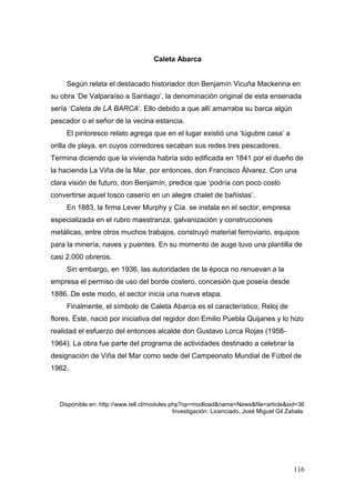 116
Caleta Abarca
Según relata el destacado historiador don Benjamín Vicuña Mackenna en
su obra ‘De Valparaíso a Santiago’, la denominación original de esta ensenada
sería ‘Caleta de LA BARCA‘. Ello debido a que allí amarraba su barca algún
pescador o el señor de la vecina estancia.
El pintoresco relato agrega que en el lugar existió una ‘lúgubre casa’ a
orilla de playa, en cuyos corredores secaban sus redes tres pescadores.
Termina diciendo que la vivienda habría sido edificada en 1841 por el dueño de
la hacienda La Viña de la Mar, por entonces, don Francisco Álvarez. Con una
clara visión de futuro, don Benjamín, predice que ‘podría con poco costo
convertirse aquel tosco caserío en un alegre chalet de bañistas’.
En 1883, la firma Lever Murphy y Cía. se instala en el sector, empresa
especializada en el rubro maestranza, galvanización y construcciones
metálicas, entre otros muchos trabajos, construyó material ferroviario, equipos
para la minería, naves y puentes. En su momento de auge tuvo una plantilla de
casi 2.000 obreros.
Sin embargo, en 1936, las autoridades de la época no renuevan a la
empresa el permiso de uso del borde costero, concesión que poseía desde
1886. De este modo, el sector inicia una nueva etapa.
Finalmente, el símbolo de Caleta Abarca es el característico, Reloj de
flores. Éste, nació por iniciativa del regidor don Emilio Puebla Quijanes y lo hizo
realidad el esfuerzo del entonces alcalde don Gustavo Lorca Rojas (1958-
1964). La obra fue parte del programa de actividades destinado a celebrar la
designación de Viña del Mar como sede del Campeonato Mundial de Fútbol de
1962.
Disponible en: http://www.tell.cl/modules.php?op=modload&name=News&file=article&sid=36
Investigación: Licenciado, José Miguel Gil Zabala.
 