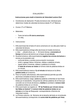 12
EVALUACIÓN 1
Instrucciones para medir el dominio de Velocidad Lectora Oral
 Condiciones de Aplicación: Prueba de lectura oral, individual para
determinar niveles de velocidad de lectura desde 3º a 4º Básicos.
 Cursos: 3º a 4º Básicos.
 Materiales:
- Texto de lectura El ciervo americano
- Un reloj.
 Instrucciones:
1. El/la alumno(a) lee el texto El ciervo americano en voz alta para medir su
velocidad de lectura.
2. El/la examinador(a) entrega al/la alumno(a) el modelo de lectura,
y dice: - ¡Desde ahora, ya…! Al mismo tiempo, cronometra el
tiempo de lectura del alumno por el lapso de un minuto.
3. Durante la lectura, el/la examinador(a) registra los errores de lectura o
errores en la precisión oral:
- confunde letras y sonidos (pronunciación incorrecta)
- omitir o agregar letras o fonemas, sílabas o palabras al texto;
- repetir letras o fonemas, sílabas o palabras en el texto.
El total de errores se restan al número total de palabras leídas en
un minuto.
4. El/la examinador(a) marca o fija el minuto de lectura en la última
palabra leída por el alumno.
5. Para no frustrar al/la lector(a), el/la examinador(a) permite que el/la
alumno(a) complete la lectura del modelo 1.
6. El/la examinador(a), luego, suma las palabras contenidas en las líneas
leídas por el estudiante, incluyendo las últimas palabras de la línea que
coincidió con el minuto de lectura y totaliza la cantidad o número total
de palabras leídas en un minuto.
7. El/la examinador (a) registra en “Nº de Palabras por minuto menos
las faltas en lectura” el número total de palabras leídas en un
minuto en la Hoja de Respuesta correspondiente a Dominio de
Velocidad Lectora.
8. La Primera columna de Números de la derecha del texto en el protocolo
del examinador(a) corresponde a la suma total de palabras por línea.
 
