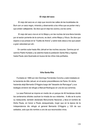 120
El viejo del saco
El viejo del saco es un viejo que recorre las calles de las localidades de
Buin con un saco negro, mirando y observando a los niños que se portan mal y
que andan callejeando. Se dice que el viejo los cocina y se los come.
El viejo del saco vive en el río Maipo y en las noches de luna llena transita
por el sector poniente de la comuna, es decir, entre Maipo y Viluco. Se dice que
espera a sus presas en la “Vuelta de Arena” y sobre todo ataca a los que pasan
a gran velocidad por ahí.
En cambio sube hasta Alto Jahuel en las noches oscuras. Camina por el
camino Padre Hurtado y se adentra hasta la población Santa Rita y regresa
hasta Paula Jara Quemada en busca de los niños más porfiados.
Viña Santa Rita
Fundada en 1880 por don Domingo Fernández Concha y está instalada en
la hacienda de Alto Jahuel, en el sector precordillerano de Paine. En dicha
hacienda alojó Bernardo O’Higgins luego del "desastre de Rancagua" y sus
bodegas sirvieron de refugio a Manuel Rodríguez en una de sus correrías.
La casa Patronal se impone en medio de un parque de 40 hectáreas donde
los centenarios árboles cautivan la mirada de sus visitantes. A ella se le suma
su restaurante, también declarado Monumento Nacional, y lleva el nombre de
Doña Paula, en honor a Paula Jaraquemada, mujer que en la época de la
Independencia dio refugio al general Bernardo O’Higgins y 120 de sus
soldados, acto que dio nombre a uno de sus reconocidos vinos.
 
