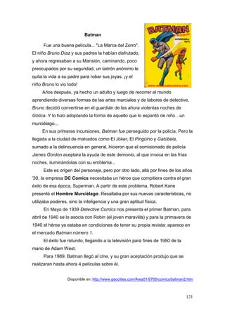 121
Batman
Fue una buena película... "La Marca del Zorro".
El niño Bruno Díaz y sus padres la habían disfrutado,
y ahora regresaban a su Mansión, caminando, poco
preocupados por su seguridad, un ladrón anónimo le
quita la vida a su padre para robar sus joyas, ¡y el
niño Bruno lo vio todo!
Años después, ya hecho un adulto y luego de recorrer el mundo
aprendiendo diversas formas de las artes marciales y de labores de detective,
Bruno decidió convertirse en el guardián de las ahora violentas noches de
Gótica. Y lo hizo adoptando la forma de aquello que lo espantó de niño…un
murciélago...
En sus primeras incursiones, Batman fue perseguido por la policía. Pero la
llegada a la ciudad de malvados como El Jóker, El Pingüino y Gatúbela,
sumado a la delincuencia en general, hicieron que el comisionado de policía
James Gordon aceptara la ayuda de este demonio, al que invoca en las frías
noches, iluminándolas con su emblema...
Este es origen del personaje, pero por otro lado, allá por fines de los años
'30, la empresa DC Comics necesitaba un héroe que compitiera contra el gran
éxito de esa época, Superman. A partir de este problema, Robert Kane
presentó el Hombre Murciélago. Resaltaba por sus nuevas características, no
utilizaba poderes, sino la inteligencia y una gran aptitud física.
En Mayo de 1939 Detective Comics nos presenta el primer Batman, para
abril de 1940 se lo asocia con Robin (el joven maravilla) y para la primavera de
1940 el héroe ya estaba en condiciones de tener su propia revista: aparece en
el mercado Batman número 1.
El éxito fue rotundo, llegando a la televisión para fines de 1950 de la
mano de Adam West.
Para 1989, Batman llegó al cine, y su gran aceptación produjo que se
realizaran hasta ahora 4 películas sobre él.
Disponible en: http://www.geocities.com/Area51/6760/comics/batman2.htm
 