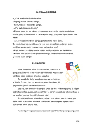129
EL ANIMAL INCREÍBLE
- ¿Cuál es el animal más increíble
- le preguntaron un día a Sergio.
- El murciélago - respondió Sergio.
- ¿Por qué dices eso, Sergio?
- Porque vuela sin ser pájaro; porque duerme en el día y está despierto de
noche; porque duerme con la cabeza para abajo; porque en lugar de ver, usa
radar.
- Así, todo está muy bien, Sergio; pero lo último no es cierto.
Es verdad que los murciélagos no ven, pero en realidad no tienen radar.
- ¿Cómo vuelan, entonces por todas partes si no ven?
- Ellos emiten un ruido y oyen si rebota en alguna parte. Así se orientan.
- Bueno, pero eso no quita que el murciélago sea el animal más increíble.
¿Tendrá razón Sergio?
EL VOLANTÍN
Jaime tiene siete años. Todos los días, cuando va al
parque le gusta ver cómo vuelan los volantines. Algunos son
verdes y rojos, otros son amarillos y azules.
Su papá le ha dicho que el domingo van a hacer un
volantín. Por eso, han ido a comprar papel de colores, hilo,
pegamento y unas varillas muy livianas.
Ese día, van temprano al parque. Entre los dos, cortan el papel y lo pegan
sobre las varillas. Luego, colocan el hilo y le ponen una cola de tela muy larga y
de muchos colores. Ya está listo para volar.
Aprovechando una suave brisa, Jaime corre con su volantín hasta que
éste, como si estuviera animado, comienza a elevarse poco a poco hasta
convertirse en un pájaro más.
Fuente: http://www.gobiernodecanarias.org/educacion/9/Usr/eltanque/lengua/lengua.html
 