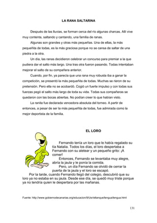 131
LA RANA SALTARINA
Después de las lluvias, se forman cerca del río algunas charcas. Allí vive
muy contenta, saltando y cantando, una familia de ranas.
Algunas son grandes y otras más pequeñas. Una de ellas, la más
pequeñita de todas, es la más graciosa porque no se cansa de saltar de una
piedra a la otra.
Un día, las ranas decidieron celebrar un concurso para premiar a la que
pudiera dar el salto más largo. Una tras otra fueron pasando. Todas intentaban
mejorar el salto de su compañera anterior.
Cuando, por fin, ya parecía que una rana muy robusta iba a ganar la
competición, se presentó la más pequeñita de todas. Muchas se rieron de su
pretensión. Pero ella no se acobardó. Cogió un fuerte impulso y con todas sus
fuerzas pegó el salto más largo de toda su vida. Todas sus compañeras se
quedaron con las bocas abiertas. No podían creer lo que habían visto.
La ranita fue declarada vencedora absoluta del torneo. A partir de
entonces, a pesar de ser la más pequeñita de todas, fue admirada como la
mejor deportista de la familia.
EL LORO
Fernando tenía un loro que le había regalado su
tía Natalia. Todos los días, el loro despertaba a
Fernando con su aletear y un pequeño grito: ¡A
comer!
Entonces, Fernando se levantaba muy alegre,
abría la jaula y le ponía la comida.
Pero, un día Fernando se olvidó de cerrar la
puerta de la jaula y el loro se escapó.
Por la tarde, cuando Fernando llegó del colegio, descubrió que su
loro ya no estaba en su jaula. Desde ese día, se quedó muy triste porque
ya no tendría quien le despertara por las mañanas.
Fuente: http://www.gobiernodecanarias.org/educacion/9/Usr/eltanque/lengua/lengua.html
 