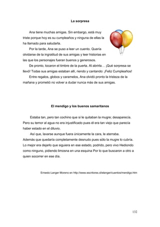 132
La sorpresa
Ana tiene muchas amigas. Sin embargo, está muy
triste porque hoy es su cumpleaños y ninguna de ellas la
ha llamado para saludarla.
Por la tarde, Ana se puso a leer un cuento. Quería
olvidarse de la ingratitud de sus amigas y leer historias en
las que los personajes fueran buenos y generosos.
De pronto, tocaron el timbre de la puerta. Al abrirla… ¡Qué sorpresa se
llevó! Todas sus amigas estaban allí, riendo y cantando: ¡Feliz Cumpleaños!
Entre regalos, globos y caramelos, Ana olvidó pronto la tristeza de la
mañana y prometió no volver a dudar nunca más de sus amigas.
El mendigo y los buenos samaritanos
Estaba tan, pero tan cochino que si le quitaban la mugre; desaparecía.
Pero su temor al agua no era injustificado pues él era tan viejo que parecía
haber estado en el diluvio.
Así que, lavarse aunque fuera únicamente la cara, le aterraba.
Además que quedaría completamente desnudo pues sólo la mugre lo cubría.
Lo mejor era dejarlo que siguiera en ese estado, podrido, pero vivo Hediondo
como ninguno, pidiendo limosna en una esquina Por lo que buscaron a otro a
quien socorrer en ese día.
Ernesto Langer Moreno en http://www.escritores.cl/elanger/cuentos/mendigo.htm
 