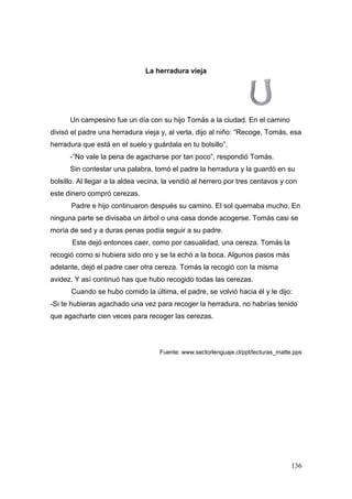 136
La herradura vieja
Un campesino fue un día con su hijo Tomás a la ciudad. En el camino
divisó el padre una herradura vieja y, al verla, dijo al niño: “Recoge, Tomás, esa
herradura que está en el suelo y guárdala en tu bolsillo”.
-”No vale la pena de agacharse por tan poco”, respondió Tomás.
Sin contestar una palabra, tomó el padre la herradura y la guardó en su
bolsillo. Al llegar a la aldea vecina, la vendió al herrero por tres centavos y con
este dinero compró cerezas.
Padre e hijo continuaron después su camino. El sol quemaba mucho. En
ninguna parte se divisaba un árbol o una casa donde acogerse. Tomás casi se
moría de sed y a duras penas podía seguir a su padre.
Este dejó entonces caer, como por casualidad, una cereza. Tomás la
recogió como si hubiera sido oro y se la echó a la boca. Algunos pasos más
adelante, dejó el padre caer otra cereza. Tomás la recogió con la misma
avidez. Y así continuó has que hubo recogido todas las cerezas.
Cuando se hubo comido la última, el padre, se volvió hacia él y le dijo:
-Si te hubieras agachado una vez para recoger la herradura, no habrías tenido
que agacharte cien veces para recoger las cerezas.
Fuente: www.sectorlenguaje.cl/ppt/lecturas_matte.pps
 