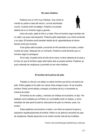 137
No seas miedoso
Federico era un niño muy miedoso. Una noche lo
mandó su padre a casa del vecino. La luna alumbraba
mucho. Cuando entró al callejón, Federico vio parado
delante de sí un hombre negro y grande.
Lleno de susto, saltó el niño a un lado. Pero el hombre negro también dio
un salto y se puso más pequeño. Federico gritó espantado y se volvió corriendo
a su casa. El hombre corrió también detrás de él, agrandándose al mismo
tiempo como por encanto.
A los gritos salió el padre y encontró al niño tendido en el suelo y medio
muerto de susto. Después de un momento, Federico contó llorando que un
hombre negro lo perseguía.
Al oír esto, el padre tomó al niño de la mano, lo llevó delante de la casa y
le hizo ver que el hombre negro sólo había sido su propia sombra. Federico se
puso colorado de vergüenza y prometió no ser más miedoso.
El hombre de la pierna de palo
Pasaba un día por una aldea un pobre hombre que tenía una pierna de
palo. Pedro jugaba en la calle con varios niños amigos suyos. Al ver al pobre
hombre, Pedro corrió detrás y empezó a burlarse de él y a remedarle su
manera de andar.
El hombre se dio vuelta y, mirando con tristeza al muchacho, le dijo: “He
peleado como soldado por la Patria; en una batalla recibí un balazo, y como
resultado de esto perdí la pierna; esta pierna de palo no merece, pues, tus
burlas”.
Estas palabras conmovieron a todos. Los niños se sacaron la gorra y
saludaron respetuosamente al hombre. Pedro no se atrevía a levantar los ojos
de vergüenza. Desde aquel día no se volvió a burlar más de los inválidos.
Fuente: www.sectorlenguaje.cl/ppt/lecturas_matte.pps
 