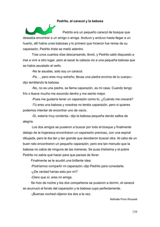 139
Pedrito, el caracol y la babosa
Pedrito era un pequeño caracol de bosque que
deseaba encontrar a un amigo o amiga. Anduvo y anduvo hasta llegar a un
huerto, allí había unas babosas y lo primero que hicieron fue reírse de su
caparazón, Pedrito triste se metió adentro.
Tras unos cuantos días descansando, llovió, y Pedrito salió dispuesto a
irse a vivir a otro lugar, pero al sacar la cabeza vio a una pequeña babosa que
se había asustado al verlo.
-No te asustes, solo soy un caracol.
-Pe…, pero eres muy extraño, llevas una piedra encima de tu cuerpo.-
dijo temblando la babosa.
-No, no es una piedra, se llama caparazón, es mi casa. Cuando tengo
frío o llueve mucho me escondo dentro y me siento mejor.
-Pues me gustaría tener un caparazón como tú. ¿Cuándo me crecerá?
-Tú eres una babosa y vosotras no tenéis caparazón, pero si quieres
podemos intentar de encontrar uno de vacío.
-Sí, estaría muy contenta.- dijo la babosa pequeña dando saltos de
alegría.
Los dos amigos se pusieron a buscar por todo el bosque y finalmente
debajo de la hojarasca encontraron un caparazón precioso, con una espiral
dibujada, pero le iba tan y tan grande que decidieron buscar otra. Al cabo de un
buen rato encontraron un pequeño caparazón, pero era tan menudo que la
babosa no cabía de ninguna de las maneras. Se puso tristísima y el pobre
Pedrito no sabía qué hacer para que parase de llorar.
Finalmente se le acudió una brillante idea:
-Podríamos compartir mi caparazón.-dijo Pedrito para consolarla.
-¿De verdad harías esto por mí?
-Claro que sí, eres mi amiga.
Se hizo de noche y los dos compañeros se pusieron a dormir, el caracol
se acurrucó al fondo del caparazón y la babosa cupo perfectamente.
-¡Buenas noches!-dijeron los dos a la vez.
Nathalie Pons Roussel
 