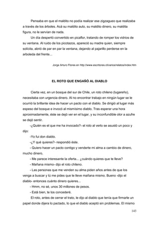 143
Pensaba en que el maldito no podía realizar ese zigzagueo que realizaba
a través de los árboles. Acá su maldito auto, su maldito dinero, su maldita
figura, no le servían de nada.
Un día despertó convertido en picaflor, tratando de romper los vidrios de
su ventana. Al ruido de los picotazos, apareció su madre quien, siempre
solícita, abrió de par en par la ventana, dejando al pajarillo perderse en la
arboleda del frente...
Jorge Arturo Flores en http://www.escritores.cl/varios/relatos/index.htm
EL ROTO QUE ENGAÑÓ AL DIABLO
Cierta vez, en un bosque del sur de Chile, un roto chileno (lugareño),
necesitaba con urgencia dinero. Al no encontrar trabajo en ningún lugar se le
ocurrió la brillante idea de hacer un pacto con el diablo. Se dirigió al lugar más
espeso del bosque e invocó al mismísimo diablo. Tras esperar una hora
aproximadamente, éste se dejó ver en el lugar, y su inconfundible olor a azufre
se dejó sentir.
-¿Quién es el que me ha invocado?- el roto al verlo se asustó un poco y
dijo:
-Yo fui don diablo.
-¿Y qué quieres?- respondió éste.
- Quiero hacer un pacto contigo y venderte mi alma a cambio de dinero,
mucho dinero.
- Me parece interesante la oferta... ¿cuándo quieres que te lleve?
- Mañana mismo- dijo el roto chileno.
- Las personas que me venden su alma piden años antes de que los
venga a buscar y tú me pides que te lleve mañana mismo. Bueno -dijo el
diablo- entonces cuánto dinero quieres...
- Hmm, no sé, unos 30 millones de pesos.
- Está bien, te los concederé.
El roto, antes de cerrar el trato, le dijo al diablo que tenía que firmarle un
papel donde dijera lo pactado, lo que el diablo aceptó sin problemas. El mismo
 
