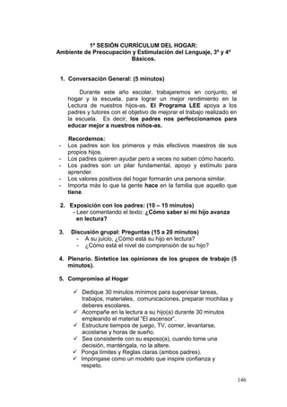 146
1ª SESIÓN CURRÍCULUM DEL HOGAR:
Ambiente de Preocupación y Estimulación del Lenguaje, 3º y 4º
Básicos.
1. Conversación General: (5 minutos)
Durante este año escolar, trabajaremos en conjunto, el
hogar y la escuela, para lograr un mejor rendimiento en la
Lectura de nuestros hijos-as. El Programa LEE apoya a los
padres y tutores con el objetivo de mejorar el trabajo realizado en
la escuela. Es decir, los padres nos perfeccionamos para
educar mejor a nuestros niños-as.
Recordemos:
- Los padres son los primeros y más efectivos maestros de sus
propios hijos.
- Los padres quieren ayudar pero a veces no saben cómo hacerlo.
- Los padres son un pilar fundamental, apoyo y estímulo para
aprender.
- Los valores positivos del hogar formarán una persona similar.
- Importa más lo que la gente hace en la familia que aquello que
tiene.
2. Exposición con los padres: (10 – 15 minutos)
- Leer comentando el texto: ¿Cómo saber si mi hijo avanza
en lectura?
3. Discusión grupal: Preguntas (15 a 20 minutos)
- A su juicio, ¿Cómo está su hijo en lectura?
- ¿Cómo está el nivel de comprensión de su hijo?
4. Plenario. Sintetice las opiniones de los grupos de trabajo (5
minutos).
5. Compromiso al Hogar
 Dedique 30 minutos mínimos para supervisar tareas,
trabajos, materiales, comunicaciones, preparar mochilas y
deberes escolares.
 Acompañe en la lectura a su hijo(a) durante 30 minutos
empleando el material “El ascensor”.
 Estructure tiempos de juego, TV, comer, levantarse,
acostarse y horas de sueño.
 Sea consistente con su esposo(a), cuando tome una
decisión, manténgala, no la altere.
 Ponga límites y Reglas claras (ambos padres).
 Impóngase como un modelo que inspire confianza y
respeto.
 