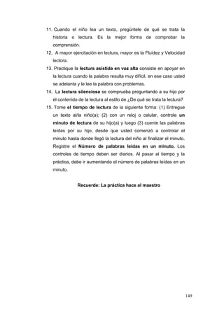 149
11. Cuando el niño lea un texto, pregúntele de qué se trata la
historia o lectura. Es la mejor forma de comprobar la
comprensión.
12. A mayor ejercitación en lectura, mayor es la Fluidez y Velocidad
lectora.
13. Practique la lectura asistida en voz alta consiste en apoyar en
la lectura cuando la palabra resulta muy difícil, en ese caso usted
se adelanta y le lee la palabra con problemas.
14. La lectura silenciosa se comprueba preguntando a su hijo por
el contenido de la lectura al estilo de ¿De qué se trata la lectura?
15. Tome el tiempo de lectura de la siguiente forma: (1) Entregue
un texto al/la niño(a); (2) con un reloj o celular, controle un
minuto de lectura de su hijo(a) y luego (3) cuente las palabras
leídas por su hijo, desde que usted comenzó a controlar el
minuto hasta donde llegó la lectura del niño al finalizar el minuto.
Registre el Número de palabras leídas en un minuto. Los
controles de tiempo deben ser diarios. Al pasar el tiempo y la
práctica, debe ir aumentando el número de palabras leídas en un
minuto.
16.
Recuerde: La práctica hace al maestro
 
