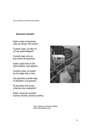 25
Lee y comenta el contenido del poema
Ascensor porteño
Sube y baja el ascensor.
¿No se cansa? ¡No señor!
Cuando sube, al cielo va…
¿A las nubes llegará?
Cuando baja creo yo
que sonríe el ascensor.
Sube y baja todo el día.
¡Qué belleza, qué alegría!
Cuando sube, la ciudad
se me aleja más y más.
Las gaviotas cuando baja,
lo despiden y le graznan.
El ascensor nos invita:
¿Demos otra vueltecita?
Adiós, ascensor porteño,
buenas noches, buenos sueños.
Texto: Alfonso Larrahona Kästen
Óleo: Mitzi Muñoz Urra
 