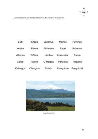 53
Lee rápidamente, en distintas direcciones, los nombres de estos ríos.
Budi Chapo Lanalhue Maihue Puyehue
Yelcho Ranco Pirihueico Rapel Rupanco
Villarrica Riñihue Lleulleu Licancabur Cucao
Colico Palena O`Higgins Peñuelas Tinquilco
Caburgua Chungará Colbún Llanquihue Panguipulli
Lago Llanquihue
 