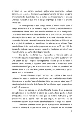 6
el lector, de una manera ocasional, realiza unos movimientos oculares
denominados sacádicos de regresión, para poder volver a fijar sobre una parte
anterior del texto. Cuando éste llega al final de una línea de lectura, se produce
una larga regresión, la cual lleva a los ojos al principio o cerca de la próxima
línea a leer.
Los investigadores en este campo definen el término fijación como el
tiempo durante el cual el ojo no realiza ningún sacádico, y sacádico como un
movimiento de más de media letra realizado en menos de 20-30 milisegundos.
Dada la alta velocidad de un movimiento sacádico, el lector no procesa ninguna
información durante éste, sólo se adquiere y procesa información del texto
durante las fijaciones. La duración promedio de una fijación es de 200—250 ms
y la longitud promedio de un sacádico es de ocho espacios o letras. Otras
características de los movimientos oculares es que entre un 10 y un 15% del
tiempo, los lectores mueven sus ojos hacia atrás (sacádicos regresivos) para
mirar el material que ya ha sido leído previamente.
Una de las cuestiones más importantes y relevante sobre los
movimientos oculares relacionados con la lectura es: ¿cuánto puede verse en
una fijación del ojo? Algunas investigaciones señalan que en la “span of
effective vision”, es decir, la región de visión efectiva en el cual los ojos están
momentáneamente fijos y en el cual dicho texto puede ser procesado, se
extiende entre 14 – 15 caracteres (letras o espacios) a la derecha de la fijación
y entre 3 – 4 a su izquierda.
El término “identification span”, se utiliza para nombrar el área a partir
de la cual las palabras pueden ser identificadas para una fijación determinada.
Mientras que el término “span of effective vision” se extiende sobre unos 15
caracteres hacia la derecha de la fijación, la “identification span” no excede de
entre 7 – 8 caracteres.
Uno de los factores que afecta el tamaño de estas áreas o regiones
perceptuales es la habilidad en la lectura. Se ha demostrado que los lectores
principiantes poseen valores menores que los lectores habituales y con
experiencias en la lectura. Visto de otro ángulo, la economía en los
movimientos oculares es un síntoma de la habilidad que se tenga en la lectura.
En síntesis, podemos señalar que las investigaciones destacan que la
conciencia fonológica, la percepción visual y la madurez de las funciones
 