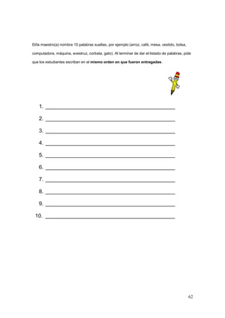 62
El/la maestro(a) nombra 10 palabras sueltas, por ejemplo (arroz, café, mesa, vestido, bolsa,
computadora, máquina, avestruz, corbata, gato). Al terminar de dar el listado de palabras, pide
que los estudiantes escriban en el mismo orden en que fueron entregadas.
1. ____________________________________________
2. ____________________________________________
3. ____________________________________________
4. ____________________________________________
5. ____________________________________________
6. ____________________________________________
7. ____________________________________________
8. ____________________________________________
9. ____________________________________________
10. ____________________________________________
 