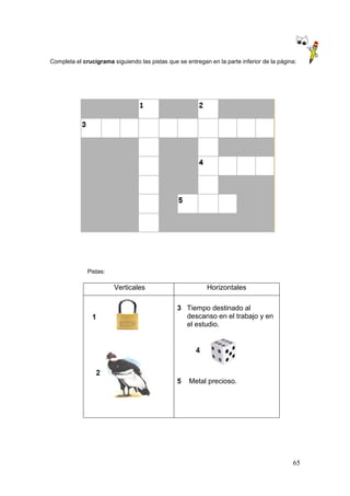 65
Completa el crucigrama siguiendo las pistas que se entregan en la parte inferior de la página:
Pistas:
Verticales Horizontales
3 Tiempo destinado al
descanso en el trabajo y en
el estudio.
5 Metal precioso.
 
