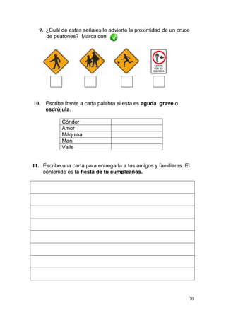 70
9. ¿Cuál de estas señales le advierte la proximidad de un cruce
de peatones? Marca con
10. Escribe frente a cada palabra si esta es aguda, grave o
esdrújula.
Cóndor
Amor
Máquina
Maní
Valle
11. Escribe una carta para entregarla a tus amigos y familiares. El
contenido es la fiesta de tu cumpleaños.
 