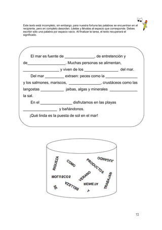 72
Este texto está incompleto, sin embargo, para nuestra fortuna las palabras se encuentran en el
recipiente, pero en completo desorden. Léelas y llévalas al espacio que corresponde. Debes
escribir sólo una palabra por espacio vacío. Al finalizar la tarea, el texto recuperará el
significado.
El mar es fuente de ______________, de entretención y
de__________________. Muchas personas se alimentan,
_________________ y viven de los ________________ del mar.
Del mar _________ extraen: peces como la _______________
y los salmones, mariscos, _______________, crustáceos como las
langostas ___________ jaibas, algas y minerales _____________
la sal.
En el _______________ disfrutamos en las playas
________________ y bañándonos.
¡Qué linda es la puesta de sol en el mar!
 
